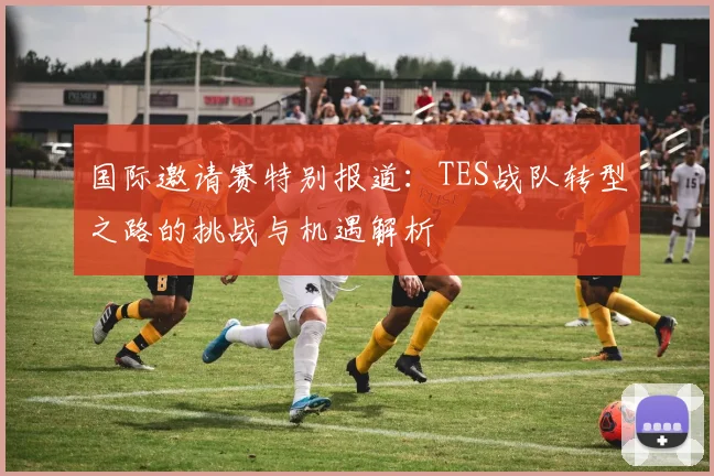 国际邀请赛特别报道：TES战队转型之路的挑战与机遇解析